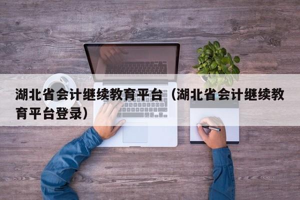 湖北省会计继续教育平台（湖北省会计继续教育平台登录）