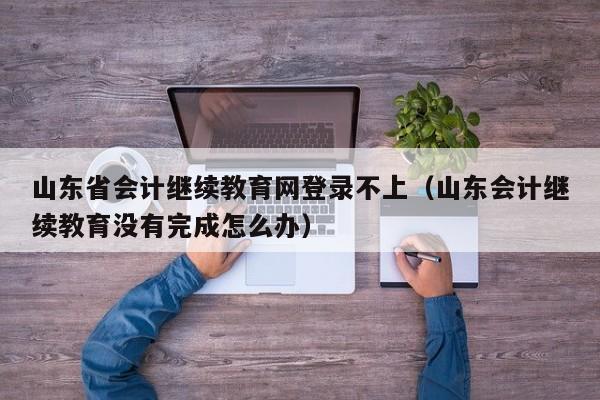 山东省会计继续教育网登录不上（山东会计继续教育没有完成怎么办）