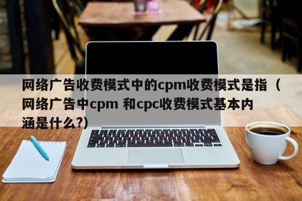 网络广告收费模式中的cpm收费模式是指（网络广告中cpm 和cpc收费模式基本内涵是什么?）