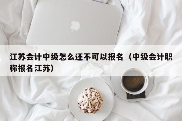 江苏会计中级怎么还不可以报名（中级会计职称报名江苏）