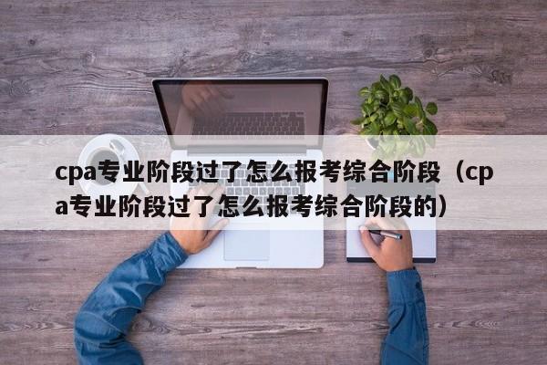 cpa专业阶段过了怎么报考综合阶段（cpa专业阶段过了怎么报考综合阶段的）