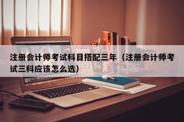 注册会计师考试科目搭配三年（注册会计师考试三科应该怎么选）