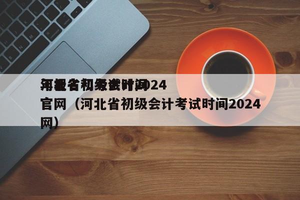 河北省初级会计2024
年报名和考试时间官网（河北省初级会计考试时间2024
官网）
