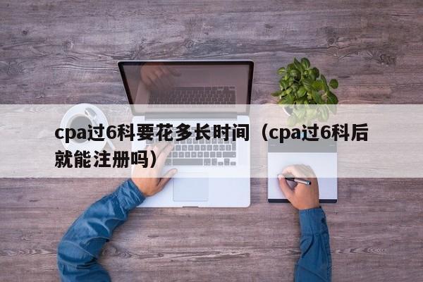 cpa过6科要花多长时间（cpa过6科后就能注册吗）