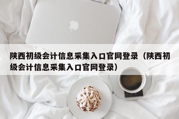 陕西初级会计信息采集入口官网登录（陕西初级会计信息采集入口官网登录）