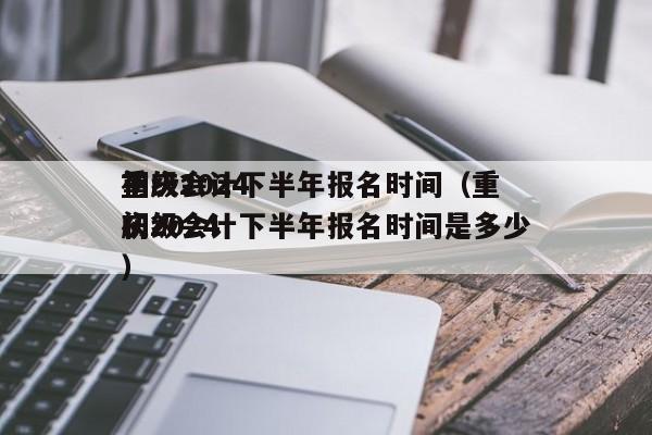 重庆2024
初级会计下半年报名时间（重庆2024
初级会计下半年报名时间是多少）