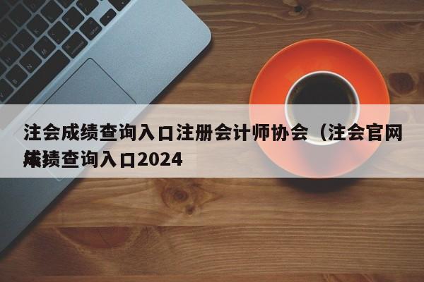 注会成绩查询入口注册会计师协会（注会官网成绩查询入口2024
年）