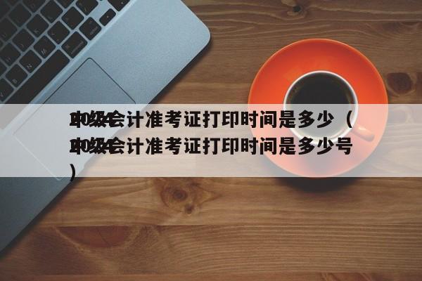 2024
中级会计准考证打印时间是多少（2024
中级会计准考证打印时间是多少号）