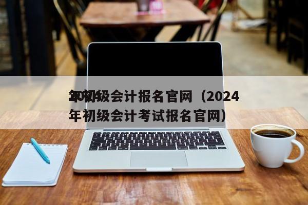 2024
年初级会计报名官网（2024
年初级会计考试报名官网）