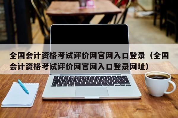 全国会计资格考试评价网官网入口登录（全国会计资格考试评价网官网入口登录网址）