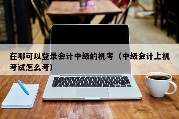 在哪可以登录会计中级的机考（中级会计上机考试怎么考）