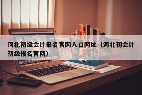 河北初级会计报名官网入口网址（河北初会计初级报名官网）