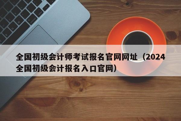 全国初级会计师考试报名官网网址（2024
全国初级会计报名入口官网）