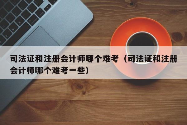 司法证和注册会计师哪个难考（司法证和注册会计师哪个难考一些）