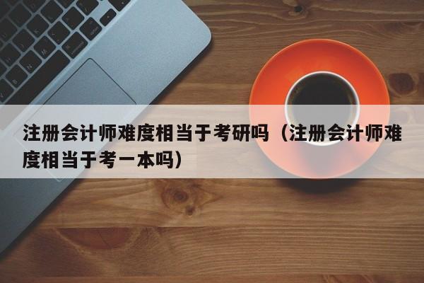 注册会计师难度相当于考研吗（注册会计师难度相当于考一本吗）