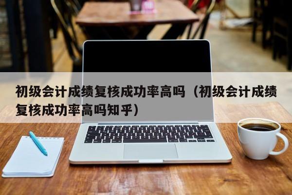 初级会计成绩复核成功率高吗（初级会计成绩复核成功率高吗知乎）