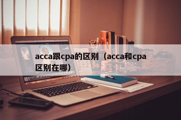 acca跟cpa的区别（acca和cpa区别在哪）
