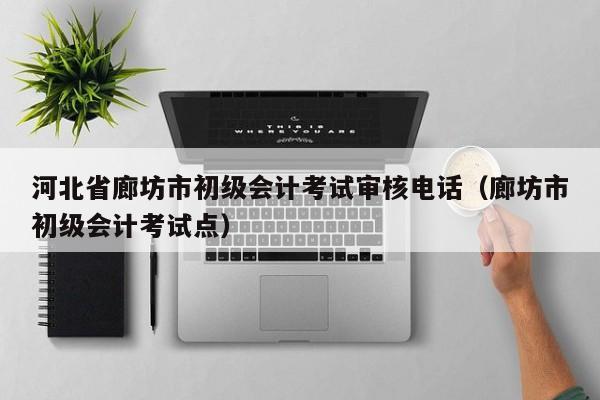 河北省廊坊市初级会计考试审核电话（廊坊市初级会计考试点）