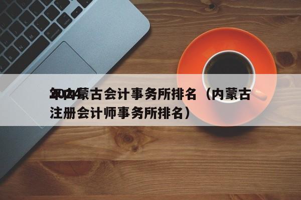 2024
年内蒙古会计事务所排名（内蒙古注册会计师事务所排名）