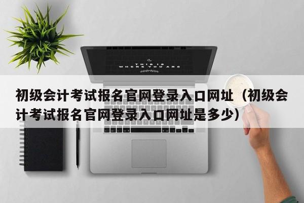 初级会计考试报名官网登录入口网址（初级会计考试报名官网登录入口网址是多少）