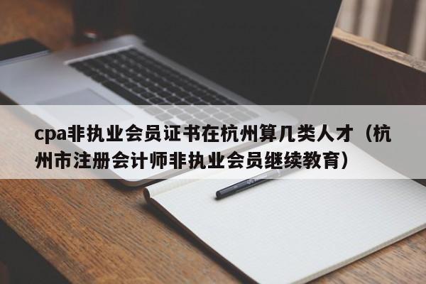 cpa非执业会员证书在杭州算几类人才（杭州市注册会计师非执业会员继续教育）