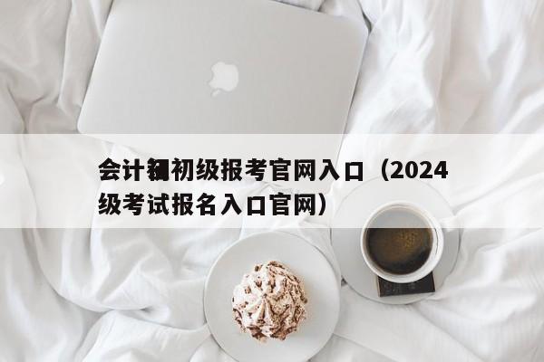 会计证初级报考官网入口（2024
会计初级考试报名入口官网）