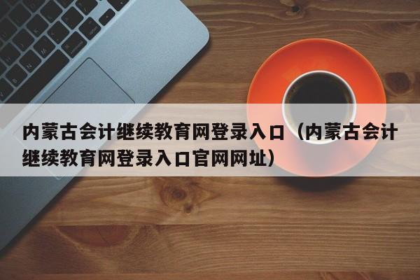 内蒙古会计继续教育网登录入口（内蒙古会计继续教育网登录入口官网网址）