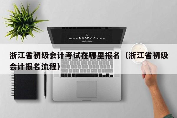浙江省初级会计考试在哪里报名（浙江省初级会计报名流程）