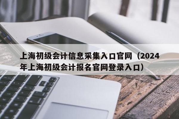 上海初级会计信息采集入口官网（2024
年上海初级会计报名官网登录入口）