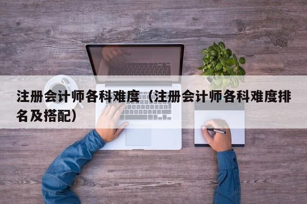 注册会计师各科难度（注册会计师各科难度排名及搭配）