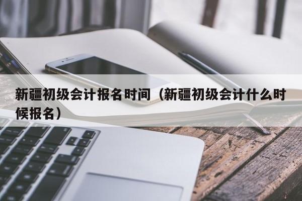 新疆初级会计报名时间（新疆初级会计什么时候报名）