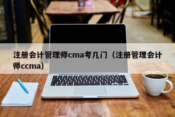 注册会计管理师cma考几门（注册管理会计师ccma）