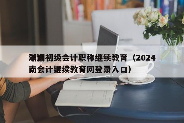 湖南初级会计职称继续教育（2024
年湖南会计继续教育网登录入口）
