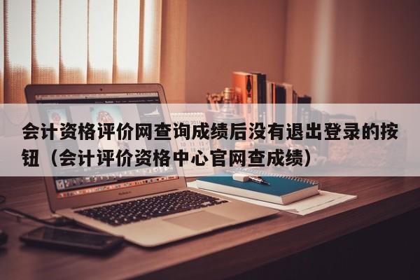 会计资格评价网查询成绩后没有退出登录的按钮（会计评价资格中心官网查成绩）