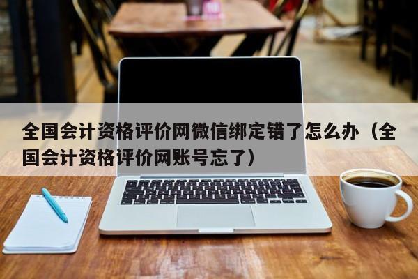 全国会计资格评价网微信绑定错了怎么办（全国会计资格评价网账号忘了）