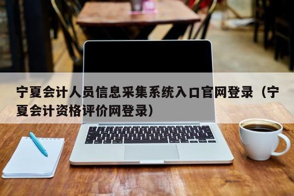 宁夏会计人员信息采集系统入口官网登录（宁夏会计资格评价网登录）