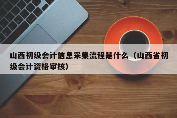 山西初级会计信息采集流程是什么（山西省初级会计资格审核）