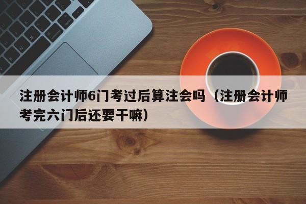注册会计师6门考过后算注会吗（注册会计师考完六门后还要干嘛）