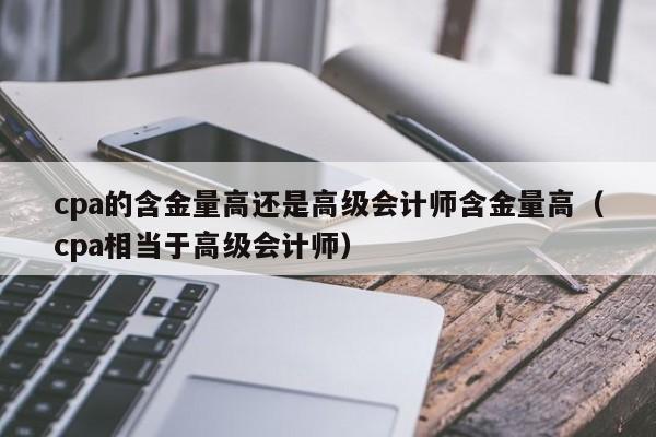 cpa的含金量高还是高级会计师含金量高（cpa相当于高级会计师）