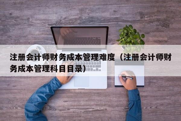 注册会计师财务成本管理难度（注册会计师财务成本管理科目目录）