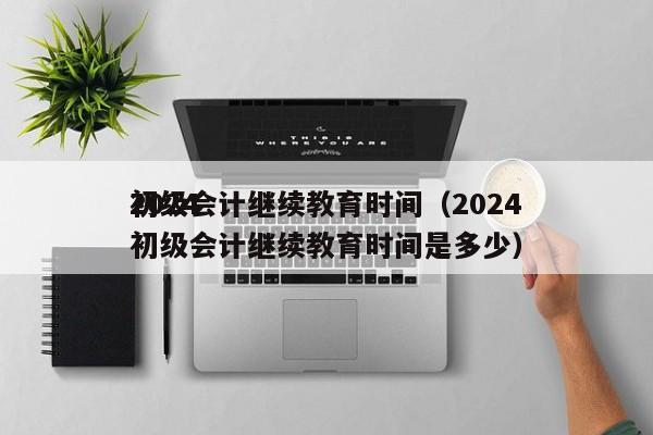 2024
初级会计继续教育时间（2024
初级会计继续教育时间是多少）